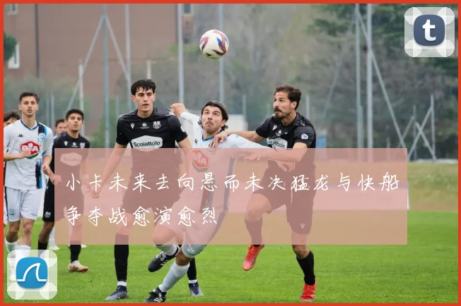 小卡未来去向悬而未决猛龙与快船争夺战愈演愈烈