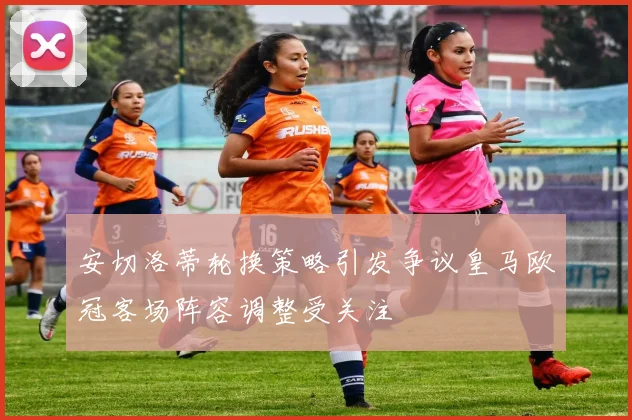 安切洛蒂轮换策略引发争议皇马欧冠客场阵容调整受关注