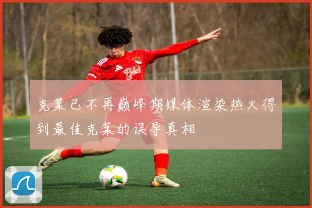 克莱已不再巅峰期媒体渲染热火得到最佳克莱的误导真相